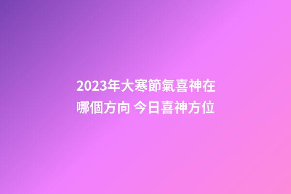 2023年大寒節氣喜神在哪個方向 今日喜神方位